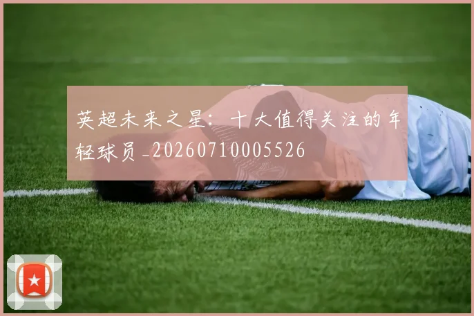 英超未来之星:十大值得关注的年轻球员_20260710005526