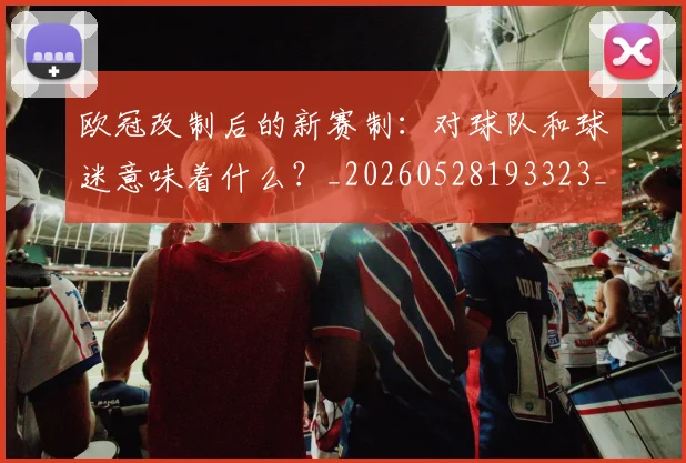 欧冠改制后的新赛制：对球队和球迷意味着什么？_20260528193323_20260801163649
