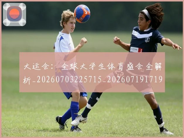 大运会:全球大学生体育盛会全解析_20260703225715_20260719171914