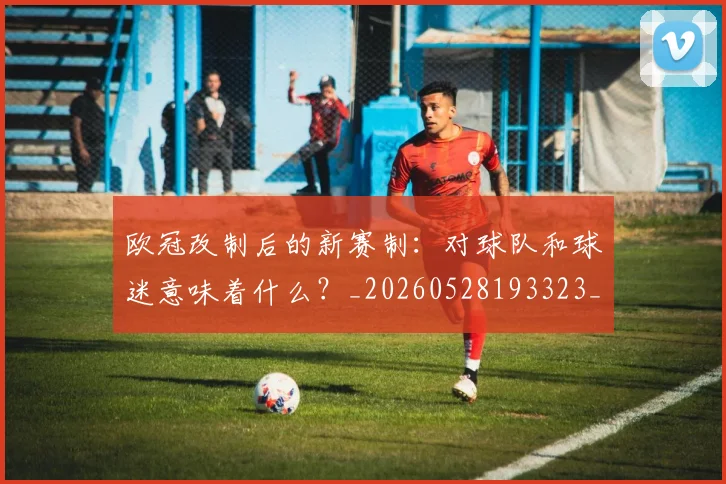 欧冠改制后的新赛制:对球队和球迷意味着什么?_20260528193323_20260708190559