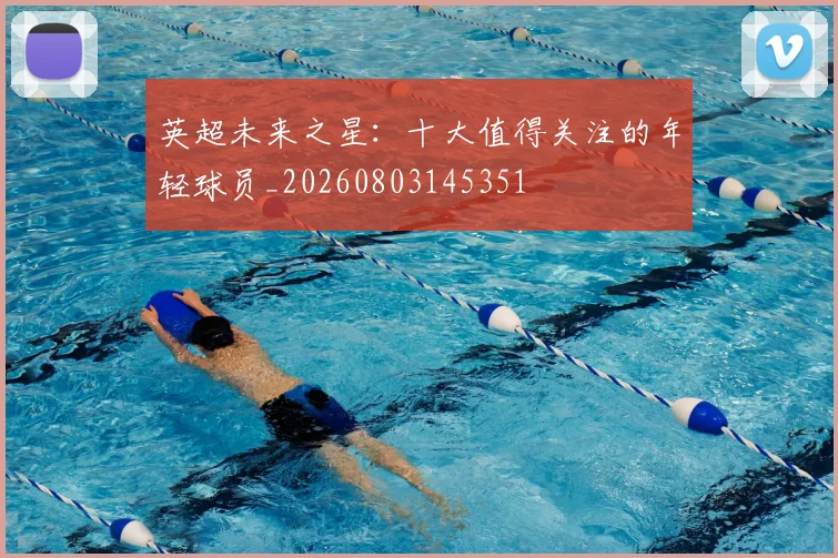 英超未来之星：十大值得关注的年轻球员_20260803145351