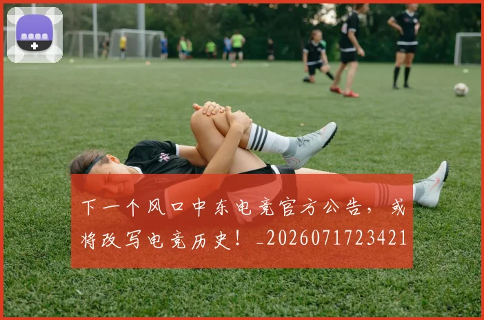 下一个风口中东电竞官方公告,或将改写电竞历史!_20260717234217