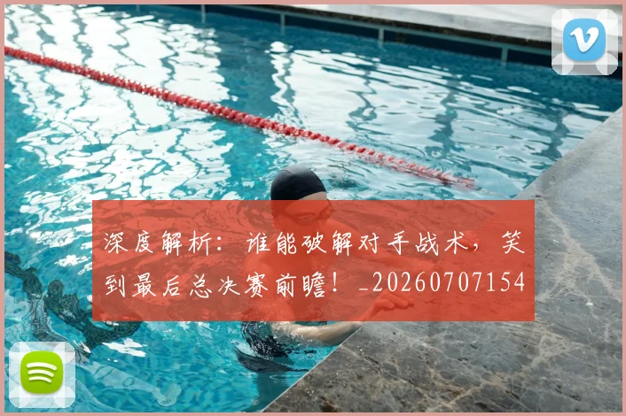 深度解析:谁能破解对手战术,笑到最后总决赛前瞻!_20260707154614_20260802152418