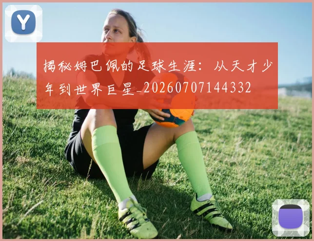 揭秘姆巴佩的足球生涯:从天才少年到世界巨星_20260707144332