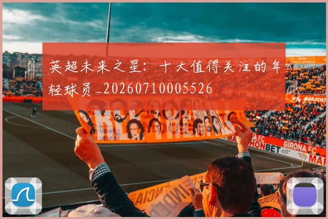 英超未来之星：十大值得关注的年轻球员_20260710005526
